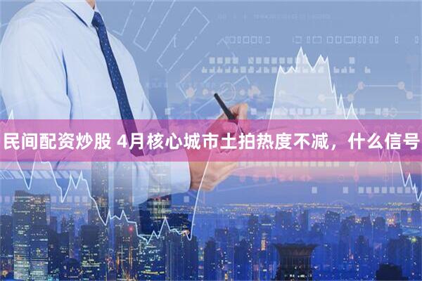 民间配资炒股 4月核心城市土拍热度不减，什么信号