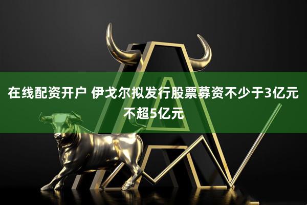 在线配资开户 伊戈尔拟发行股票募资不少于3亿元不超5亿元