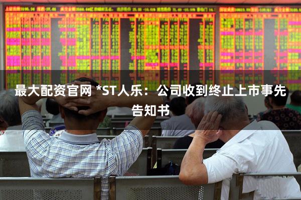 最大配资官网 *ST人乐：公司收到终止上市事先告知书