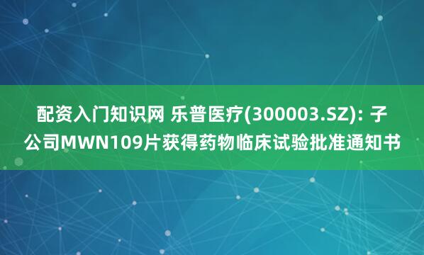 配资入门知识网 乐普医疗(300003.SZ): 子公司MWN109片获得药物临床试验批准通知书