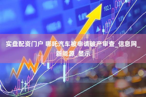 实盘配资门户 哪吒汽车被申请破产审查_信息网_新能源_显示
