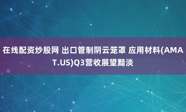 在线配资炒股网 出口管制阴云笼罩 应用材料(AMAT.US)Q3营收展望黯淡