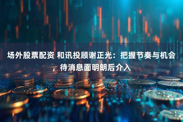 场外股票配资 和讯投顾谢正光：把握节奏与机会，待消息面明朗后介入