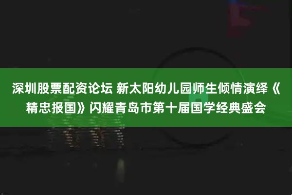 深圳股票配资论坛 新太阳幼儿园师生倾情演绎《精忠报国》闪耀青岛市第十届国学经典盛会