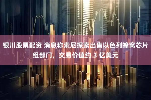 银川股票配资 消息称索尼探索出售以色列蜂窝芯片组部门，交易价值约 3 亿美元