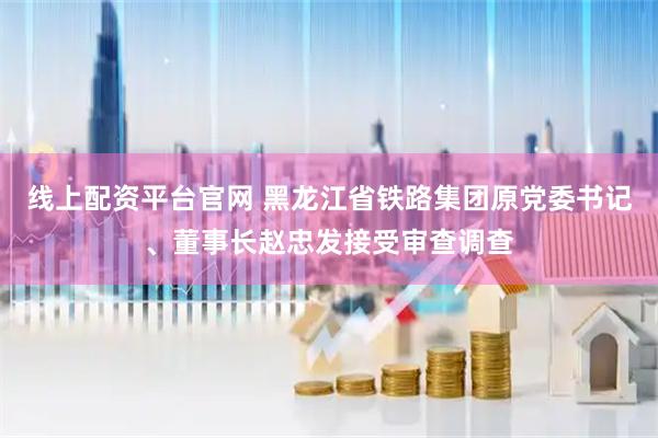 线上配资平台官网 黑龙江省铁路集团原党委书记、董事长赵忠发接受审查调查