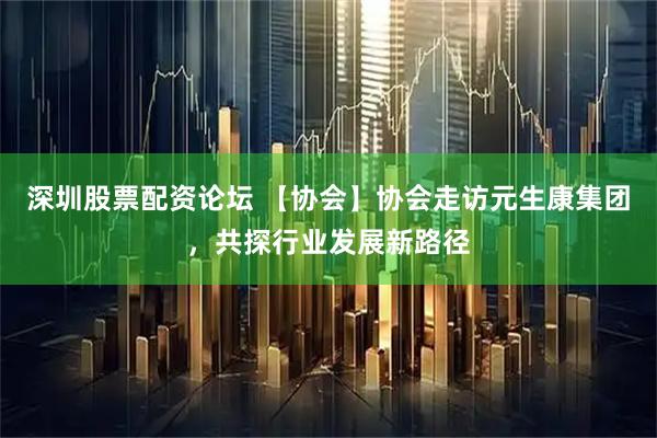 深圳股票配资论坛 【协会】协会走访元生康集团，共探行业发展新路径