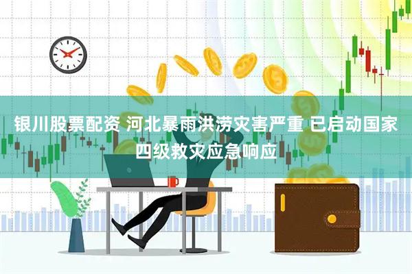 银川股票配资 河北暴雨洪涝灾害严重 已启动国家四级救灾应急响应