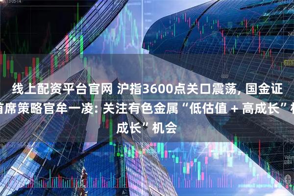 线上配资平台官网 沪指3600点关口震荡, 国金证券首席策略官牟一凌: 关注有色金属“低估值 + 高成长”机会