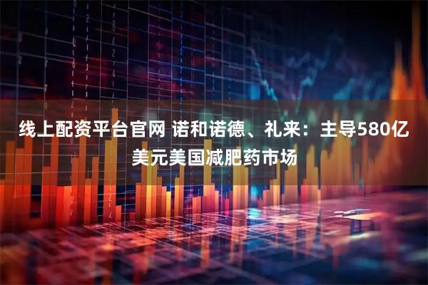 线上配资平台官网 诺和诺德、礼来：主导580亿美元美国减肥药市场