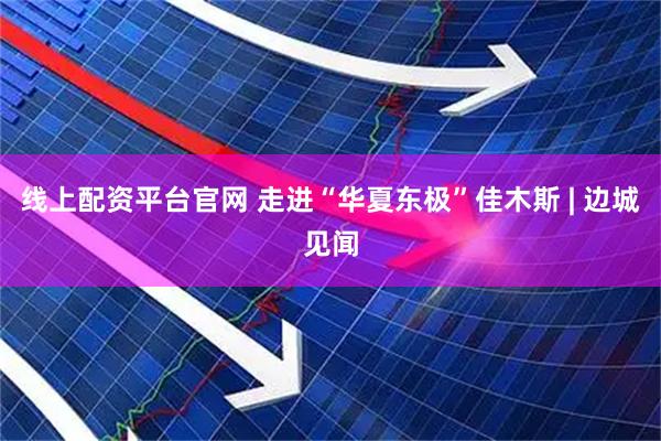 线上配资平台官网 走进“华夏东极”佳木斯 | 边城见闻