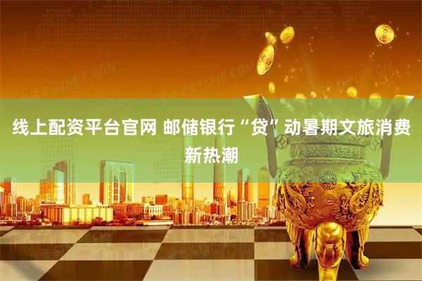 线上配资平台官网 邮储银行“贷”动暑期文旅消费新热潮