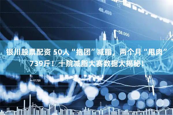 银川股票配资 50人“抱团”减脂，两个月“甩肉”739斤！十院减脂大赛数据大揭秘！