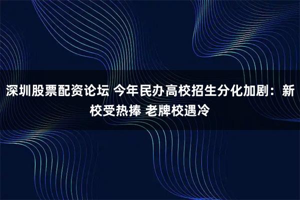 深圳股票配资论坛 今年民办高校招生分化加剧：新校受热捧 老牌校遇冷