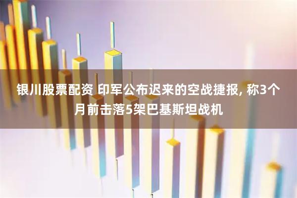 银川股票配资 印军公布迟来的空战捷报, 称3个月前击落5架巴基斯坦战机