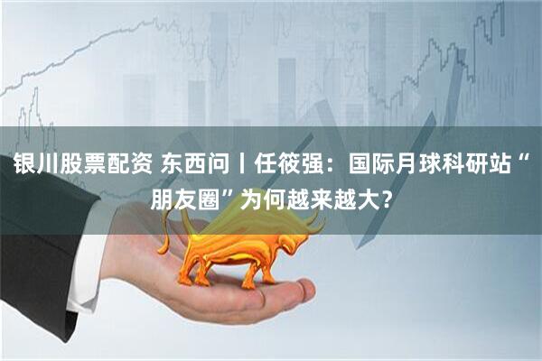 银川股票配资 东西问丨任筱强：国际月球科研站“朋友圈”为何越来越大？