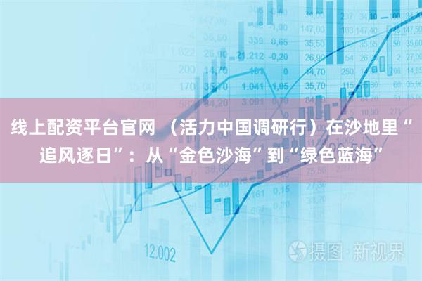 线上配资平台官网 （活力中国调研行）在沙地里“追风逐日”：从“金色沙海”到“绿色蓝海”