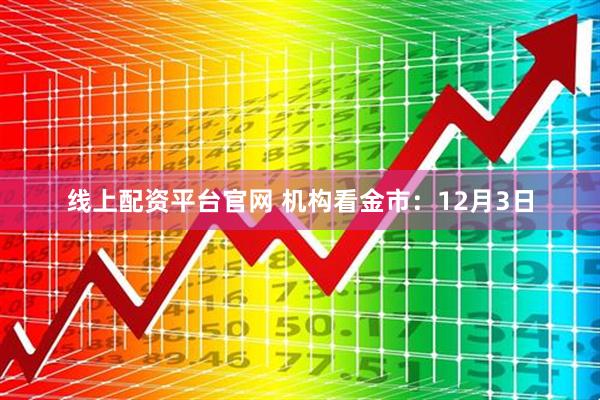 线上配资平台官网 机构看金市：12月3日