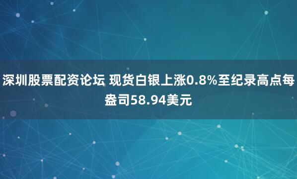 深圳股票配资论坛 现货白银上涨0.8%至纪录高点每盎司58.94美元