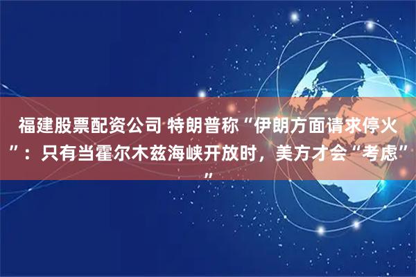 福建股票配资公司 特朗普称“伊朗方面请求停火”：只有当霍尔木兹海峡开放时，美方才会“考虑”
