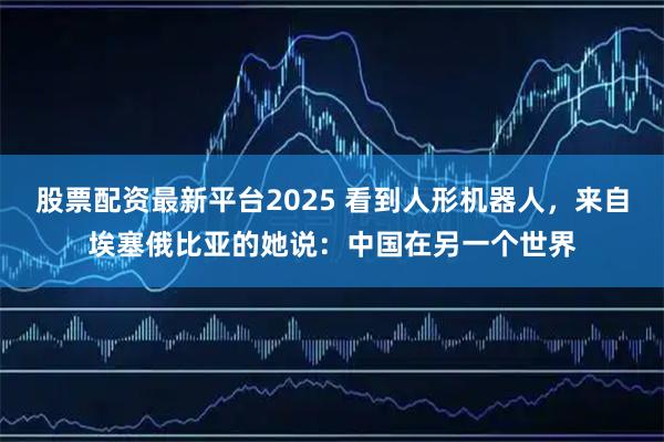 股票配资最新平台2025 看到人形机器人，来自埃塞俄比亚的她说：中国在另一个世界