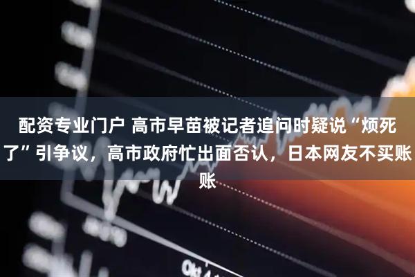 配资专业门户 高市早苗被记者追问时疑说“烦死了”引争议，高市政府忙出面否认，日本网友不买账