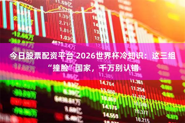 今日股票配资平台 2026世界杯冷知识：这三组“撞脸”国家，千万别认错