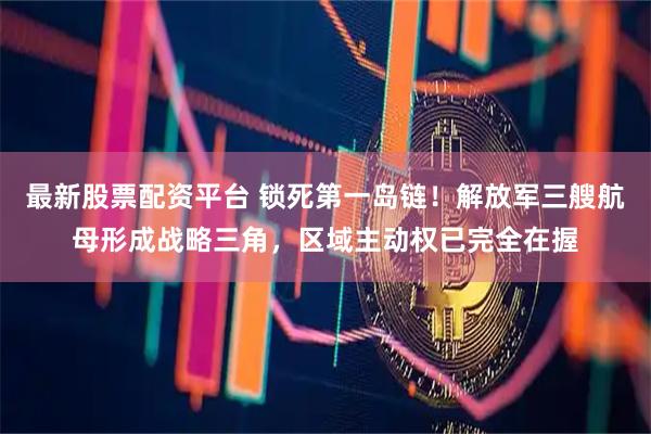 最新股票配资平台 锁死第一岛链！解放军三艘航母形成战略三角，区域主动权已完全在握