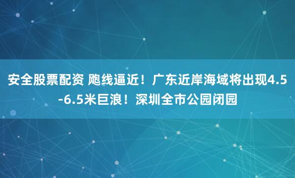 安全股票配资 飑线逼近！广东近岸海域将出现4.5-6.5米巨浪！深圳全市公园闭园