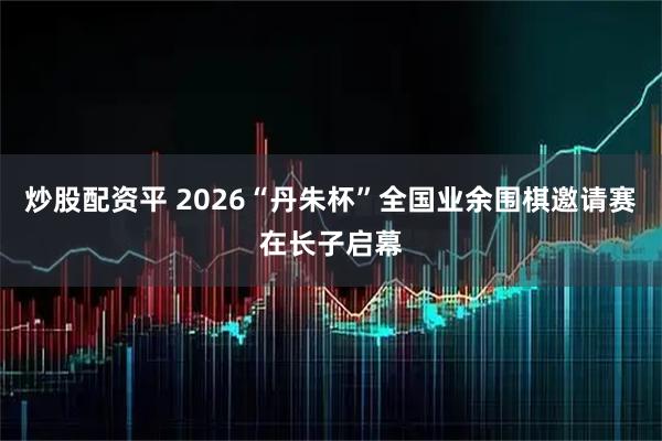 炒股配资平 2026“丹朱杯”全国业余围棋邀请赛在长子启幕