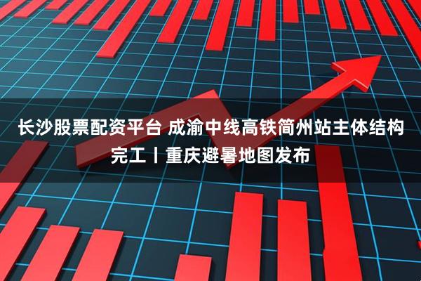 长沙股票配资平台 成渝中线高铁简州站主体结构完工丨重庆避暑地图发布