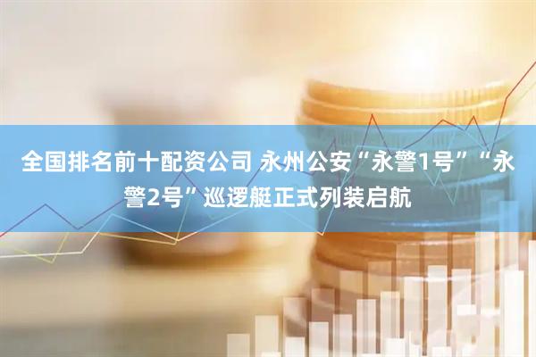 全国排名前十配资公司 永州公安“永警1号”“永警2号”巡逻艇正式列装启航