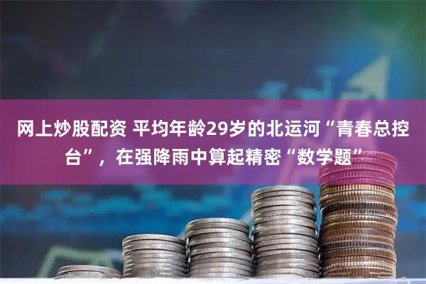 网上炒股配资 平均年龄29岁的北运河“青春总控台”，在强降雨中算起精密“数学题”