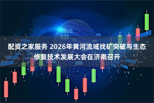 配资之家服务 2026年黄河流域找矿突破与生态修复技术发展大会在济南召开