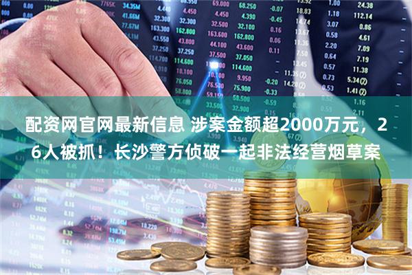 配资网官网最新信息 涉案金额超2000万元，26人被抓！长沙警方侦破一起非法经营烟草案