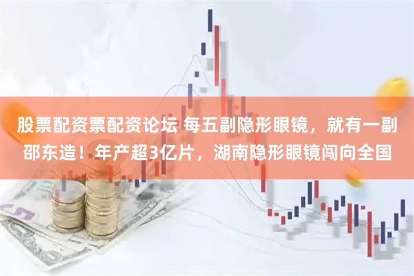 股票配资票配资论坛 每五副隐形眼镜，就有一副邵东造！年产超3亿片，湖南隐形眼镜闯向全国