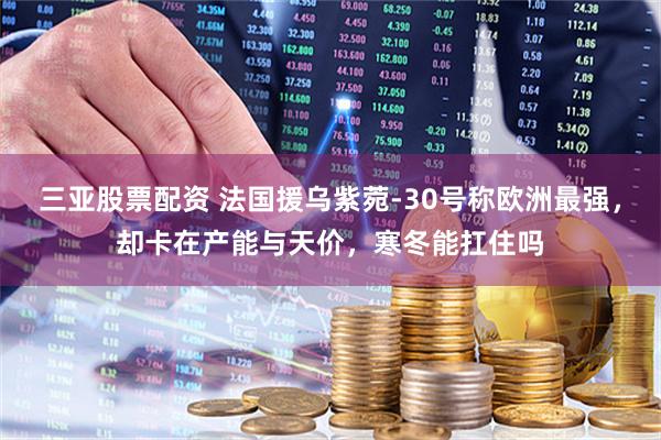 三亚股票配资 法国援乌紫菀-30号称欧洲最强，却卡在产能与天价，寒冬能扛住吗