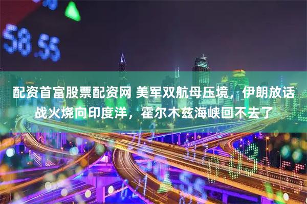 配资首富股票配资网 美军双航母压境,伊朗放话战火烧向印度洋,霍尔木兹海峡回不去了